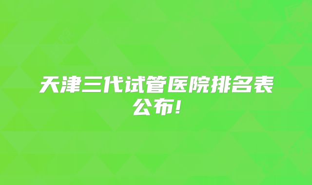 天津三代试管医院排名表公布!