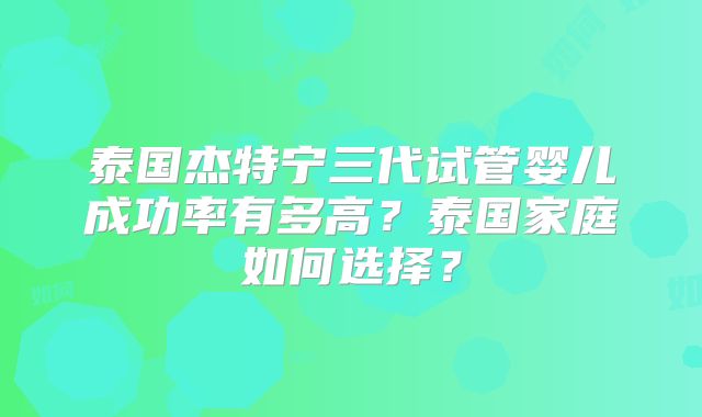 泰国杰特宁三代试管婴儿成功率有多高？泰国家庭如何选择？