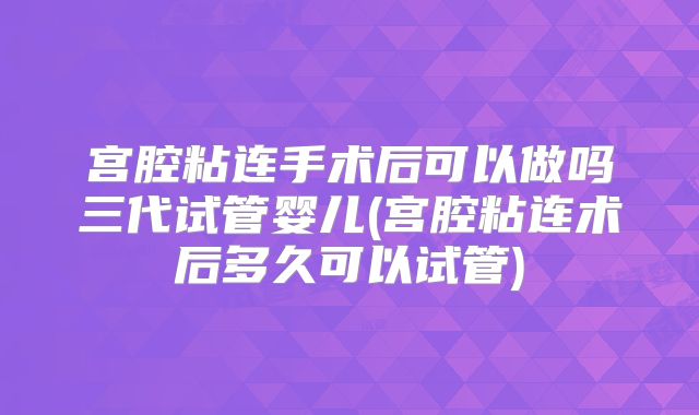 宫腔粘连手术后可以做吗三代试管婴儿(宫腔粘连术后多久可以试管)
