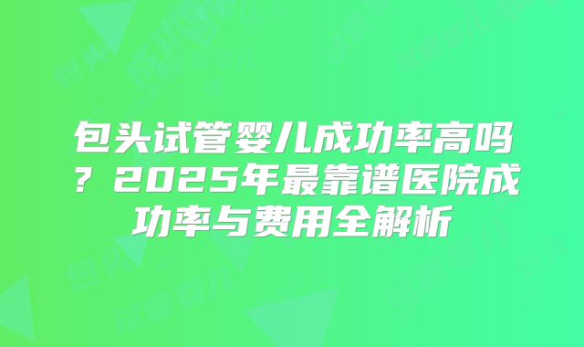 包头试管婴儿成功率高吗？2025年最靠谱医院成功率与费用全解析