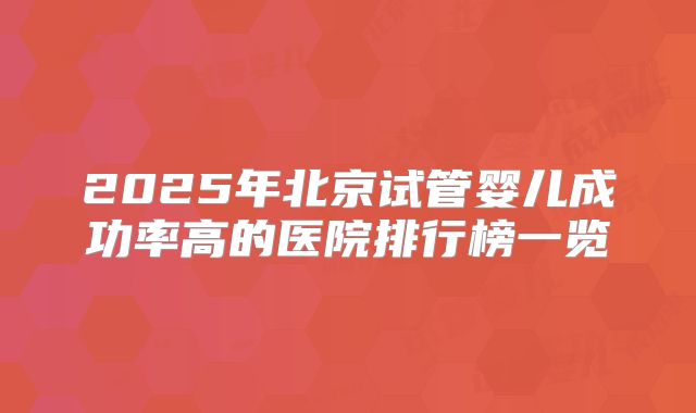 2025年北京试管婴儿成功率高的医院排行榜一览