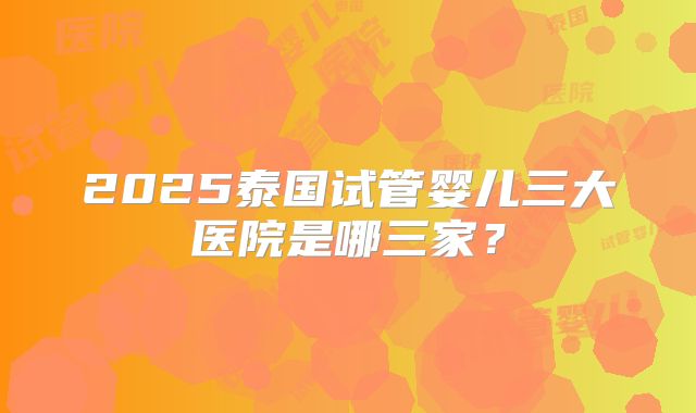 2025泰国试管婴儿三大医院是哪三家?