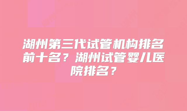 湖州第三代试管机构排名前十名？湖州试管婴儿医院排名？