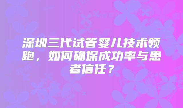 深圳三代试管婴儿技术领跑，如何确保成功率与患者信任？