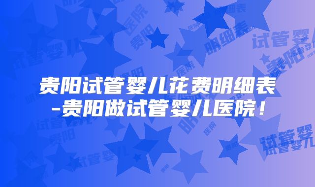 贵阳试管婴儿花费明细表-贵阳做试管婴儿医院!