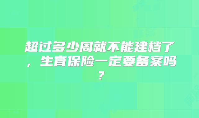 超过多少周就不能建档了，生育保险一定要备案吗？