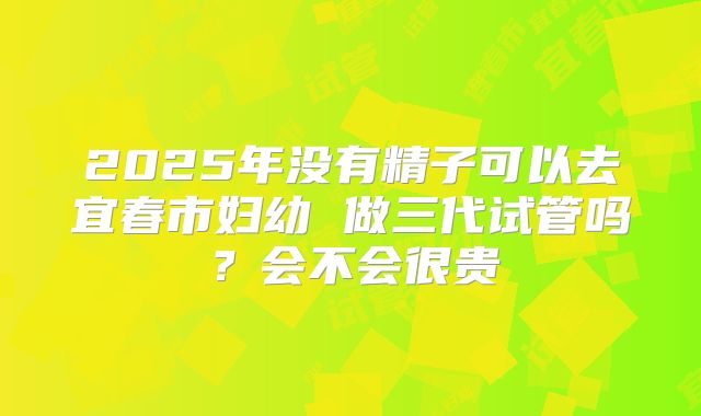 2025年没有精子可以去宜春市妇幼 做三代试管吗?会不会很贵
