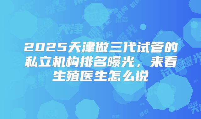 2025天津做三代试管的私立机构排名曝光,来看生殖医生怎么说