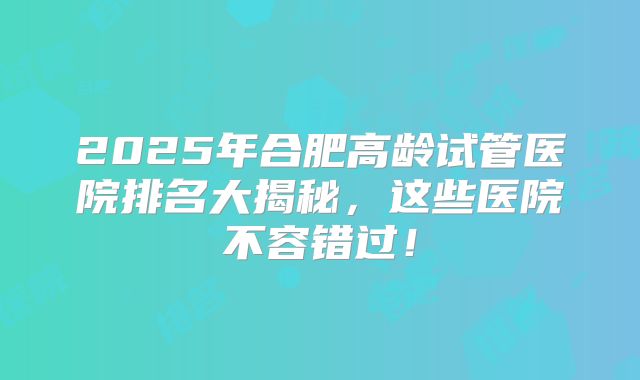 2025年合肥高龄试管医院排名大揭秘，这些医院不容错过！