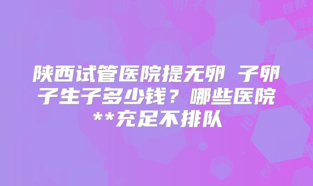 陕西试管医院提无卵�子卵子生子多少钱?哪些医院**充足不排队