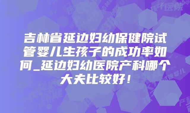 吉林省延边妇幼保健院试管婴儿生孩子的成功率如何_延边妇幼医院产科哪个大夫比较好!