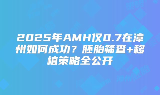 2025年AMH仅0.7在漳州如何成功？胚胎筛查+移植策略全公开