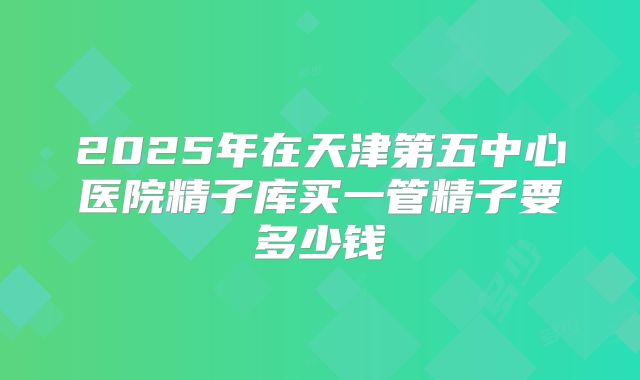 2025年在天津第五中心医院精子库买一管精子要多少钱