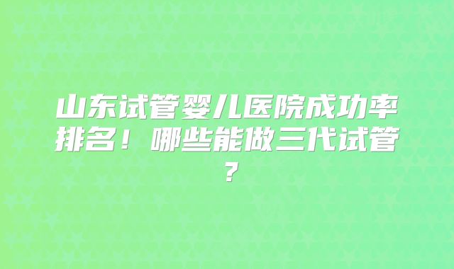 山东试管婴儿医院成功率排名！哪些能做三代试管？
