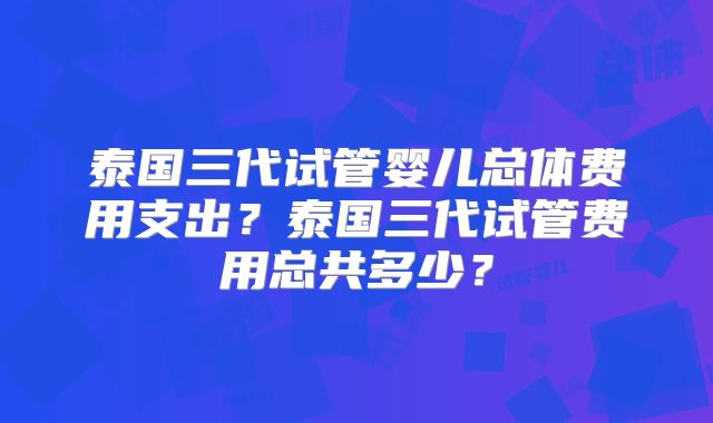 泰国三代试管婴儿总体费用支出？泰国三代试管费用总共多少？