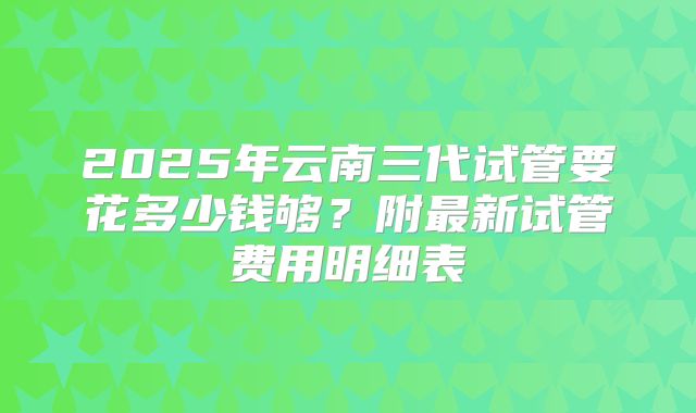 2025年云南三代试管要花多少钱够?附最新试管费用明细表