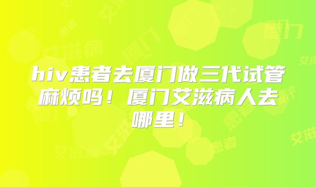 hiv患者去厦门做三代试管麻烦吗!厦门艾滋病人去哪里!