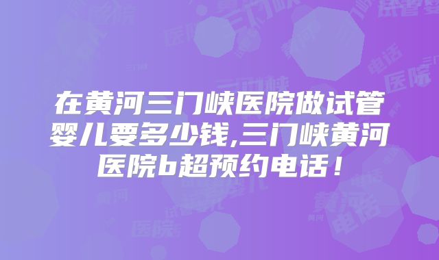 在黄河三门峡医院做试管婴儿要多少钱,三门峡黄河医院b超预约电话！
