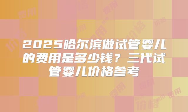 2025哈尔滨做试管婴儿的费用是多少钱？三代试管婴儿价格参考