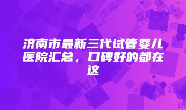 济南市最新三代试管婴儿医院汇总，口碑好的都在这
