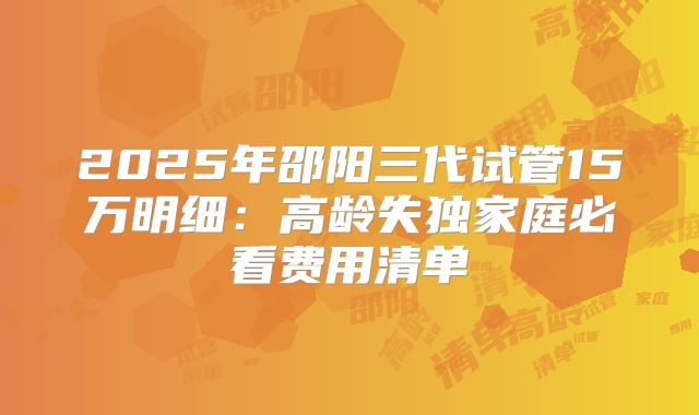 2025年邵阳三代试管15万明细：高龄失独家庭必看费用清单