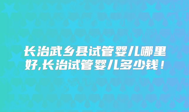 长治武乡县试管婴儿哪里好,长治试管婴儿多少钱！