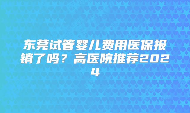 东莞试管婴儿费用医保报销了吗？高医院推荐2024