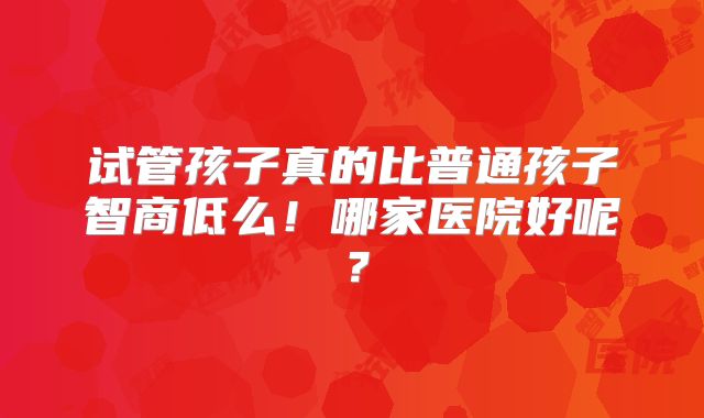试管孩子真的比普通孩子智商低么!哪家医院好呢?