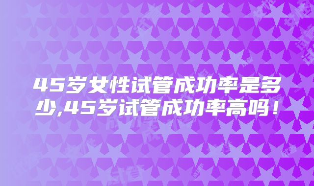 45岁女性试管成功率是多少,45岁试管成功率高吗！