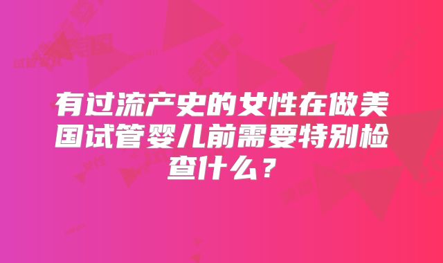 有过流产史的女性在做美国试管婴儿前需要特别检查什么？