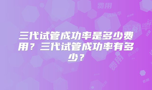 三代试管成功率是多少费用？三代试管成功率有多少？