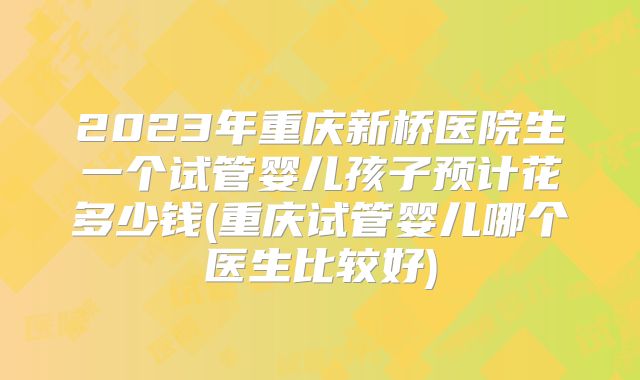 2023年重庆新桥医院生一个试管婴儿孩子预计花多少钱(重庆试管婴儿哪个医生比较好)