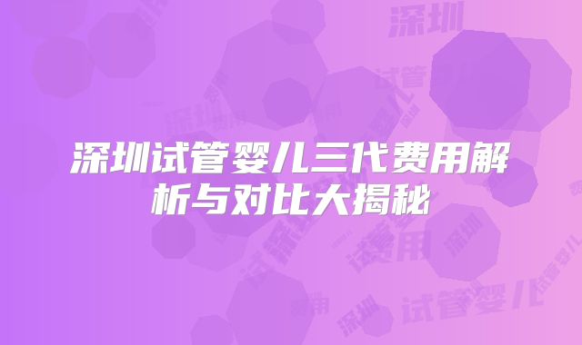 深圳试管婴儿三代费用解析与对比大揭秘