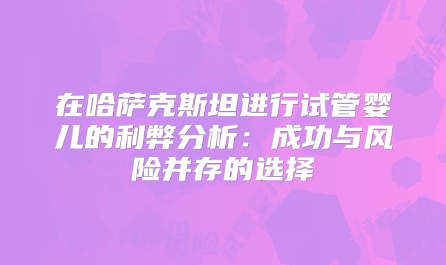 在哈萨克斯坦进行试管婴儿的利弊分析：成功与风险并存的选择