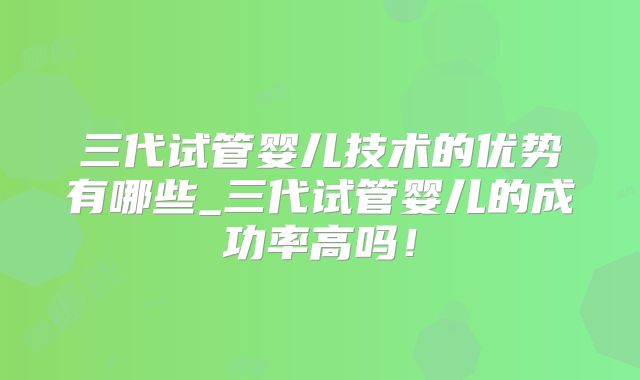 三代试管婴儿技术的优势有哪些_三代试管婴儿的成功率高吗!