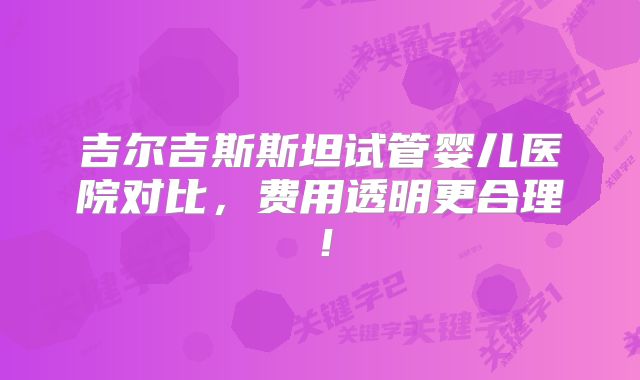 吉尔吉斯斯坦试管婴儿医院对比，费用透明更合理！