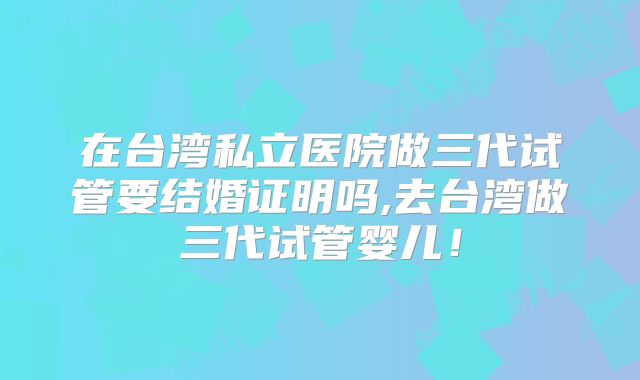 在台湾私立医院做三代试管要结婚证明吗,去台湾做三代试管婴儿!