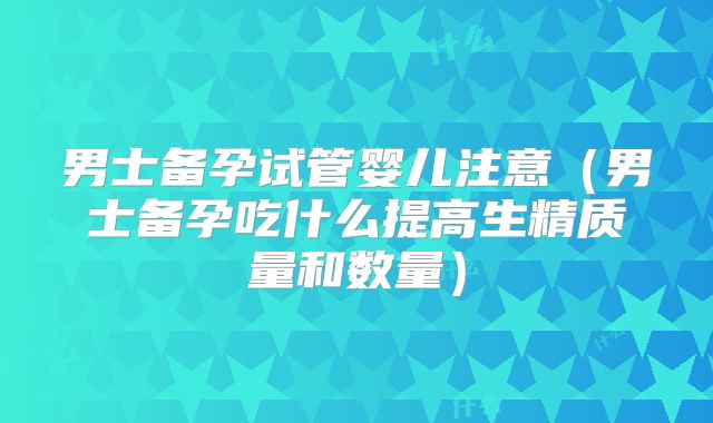 男士备孕试管婴儿注意（男士备孕吃什么提高生精质量和数量）
