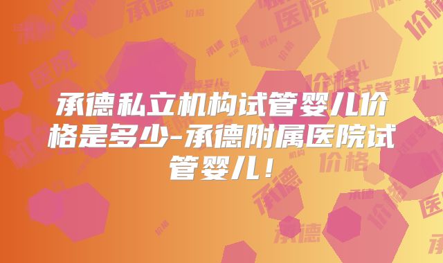 承德私立机构试管婴儿价格是多少-承德附属医院试管婴儿！