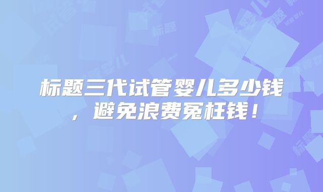 标题三代试管婴儿多少钱，避免浪费冤枉钱！