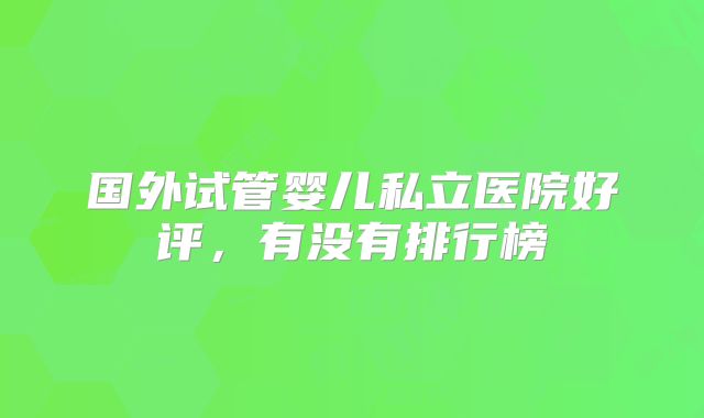 国外试管婴儿私立医院好评，有没有排行榜