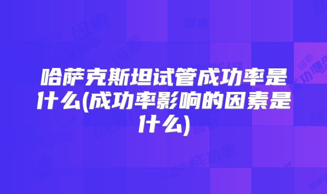 哈萨克斯坦试管成功率是什么(成功率影响的因素是什么)