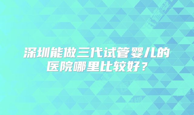 深圳能做三代试管婴儿的医院哪里比较好？