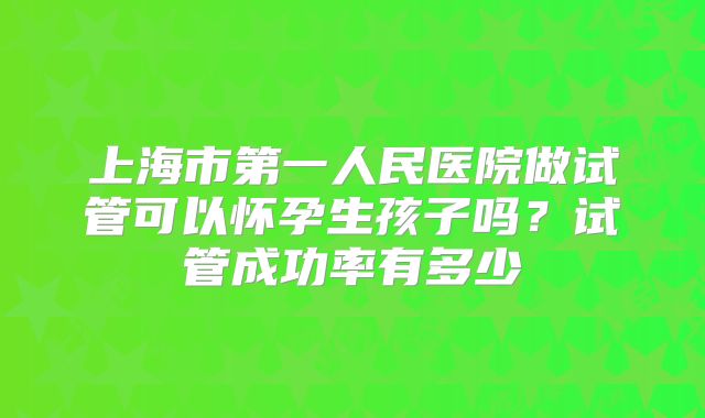 上海市第一人民医院做试管可以怀孕生孩子吗？试管成功率有多少