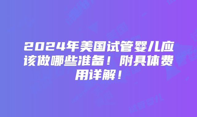2024年美国试管婴儿应该做哪些准备！附具体费用详解！