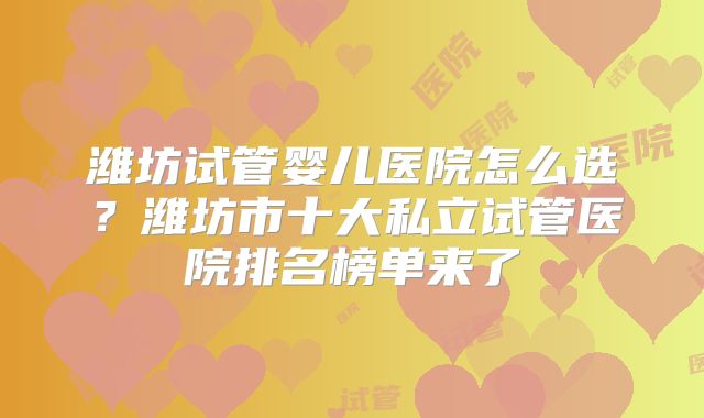潍坊试管婴儿医院怎么选？潍坊市十大私立试管医院排名榜单来了
