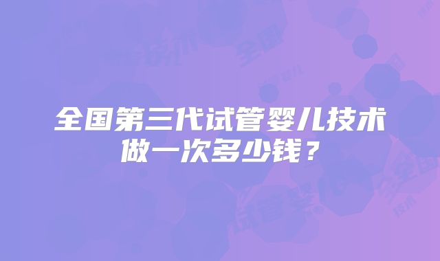 全国第三代试管婴儿技术做一次多少钱？