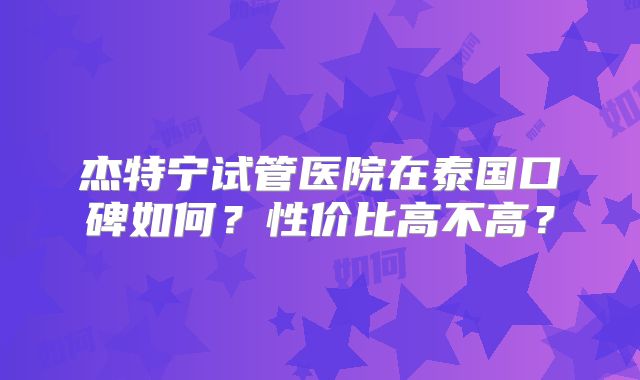 杰特宁试管医院在泰国口碑如何？性价比高不高？