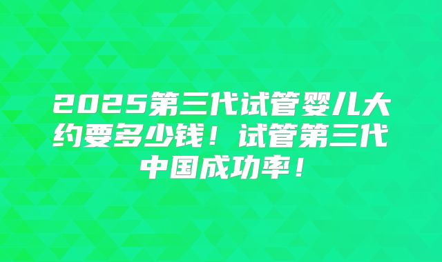 2025第三代试管婴儿大约要多少钱！试管第三代中国成功率！