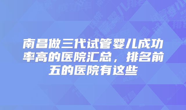 南昌做三代试管婴儿成功率高的医院汇总，排名前五的医院有这些